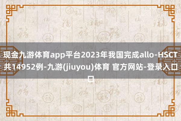 现金九游体育app平台2023年我国完成allo-HSCT共14952例-九游(jiuyou)体育 官方网站-登录入口