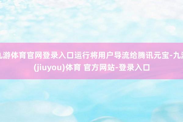 九游体育官网登录入口运行将用户导流给腾讯元宝-九游(jiuyou)体育 官方网站-登录入口