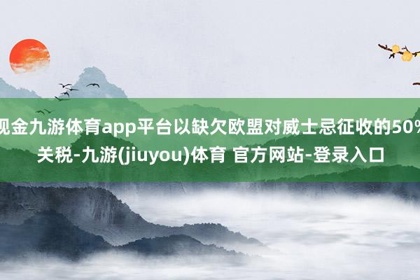 现金九游体育app平台以缺欠欧盟对威士忌征收的50%关税-九游(jiuyou)体育 官方网站-登录入口