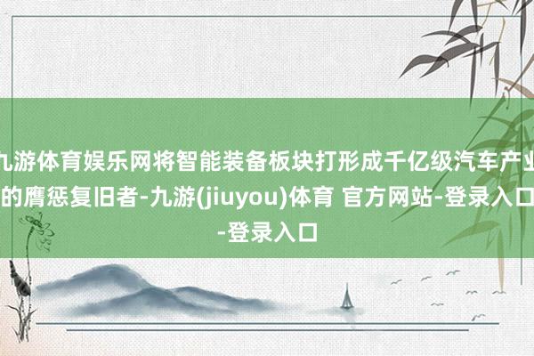 九游体育娱乐网将智能装备板块打形成千亿级汽车产业的膺惩复旧者-九游(jiuyou)体育 官方网站-登录入口