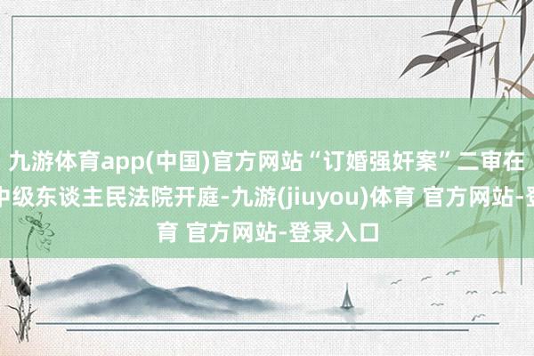 九游体育app(中国)官方网站“订婚强奸案”二审在大同市中级东谈主民法院开庭-九游(jiuyou)体育 官方网站-登录入口