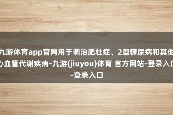 九游体育app官网用于调治肥壮症、2型糖尿病和其他心血管代谢疾病-九游(jiuyou)体育 官方网站-登录入口