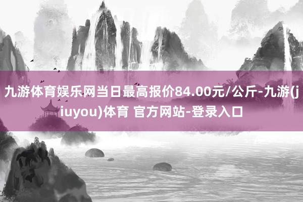 九游体育娱乐网当日最高报价84.00元/公斤-九游(jiuyou)体育 官方网站-登录入口