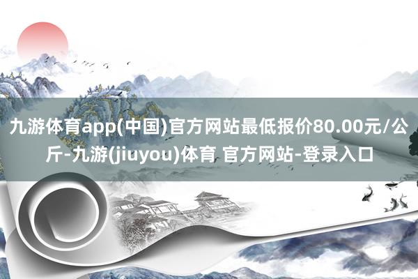 九游体育app(中国)官方网站最低报价80.00元/公斤-九游(jiuyou)体育 官方网站-登录入口