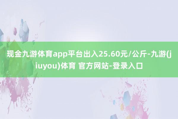 现金九游体育app平台出入25.60元/公斤-九游(jiuyou)体育 官方网站-登录入口