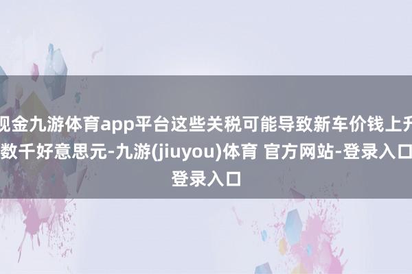 现金九游体育app平台这些关税可能导致新车价钱上升数千好意思元-九游(jiuyou)体育 官方网站-登录入口