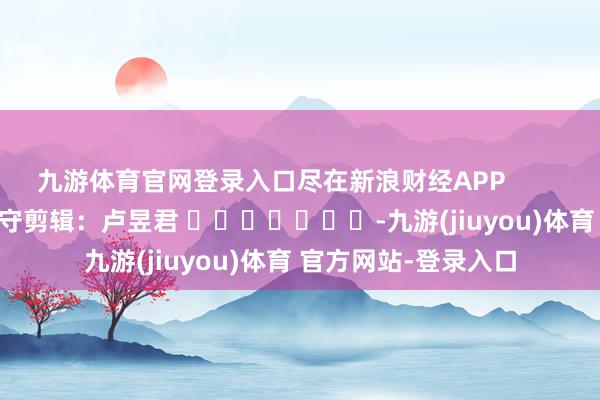九游体育官网登录入口尽在新浪财经APP            						职守剪辑：卢昱君 							-九游(jiuyou)体育 官方网站-登录入口