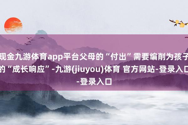 现金九游体育app平台父母的“付出”需要编削为孩子的“成长响应”-九游(jiuyou)体育 官方网站-登录入口