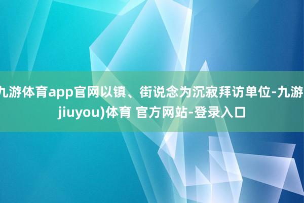 九游体育app官网以镇、街说念为沉寂拜访单位-九游(jiuyou)体育 官方网站-登录入口