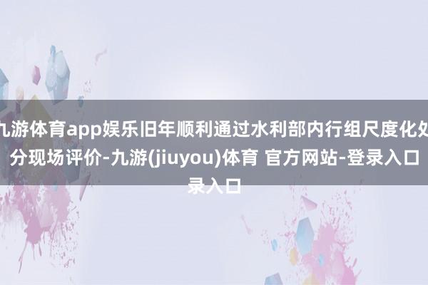 九游体育app娱乐旧年顺利通过水利部内行组尺度化处分现场评价-九游(jiuyou)体育 官方网站-登录入口