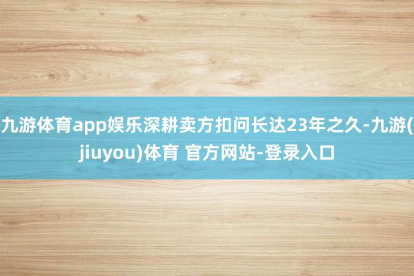 九游体育app娱乐深耕卖方扣问长达23年之久-九游(jiuyou)体育 官方网站-登录入口