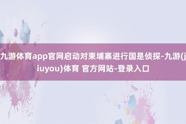 九游体育app官网启动对柬埔寨进行国是侦探-九游(jiuyou)体育 官方网站-登录入口