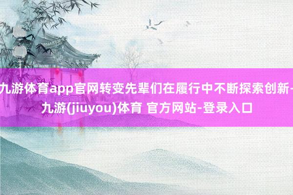 九游体育app官网转变先辈们在履行中不断探索创新-九游(jiuyou)体育 官方网站-登录入口