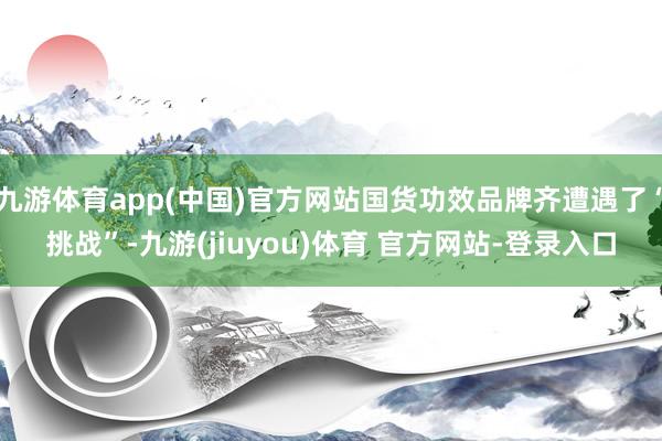 九游体育app(中国)官方网站国货功效品牌齐遭遇了“挑战”-九游(jiuyou)体育 官方网站-登录入口