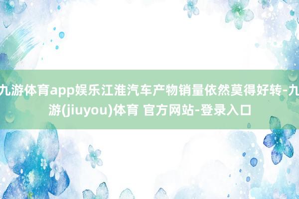 九游体育app娱乐江淮汽车产物销量依然莫得好转-九游(jiuyou)体育 官方网站-登录入口