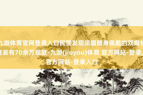 九游体育官网登录入口民警发现须眉随身佩戴的双肩包内竟装有70余万现款-九游(jiuyou)体育 官方网站-登录入口