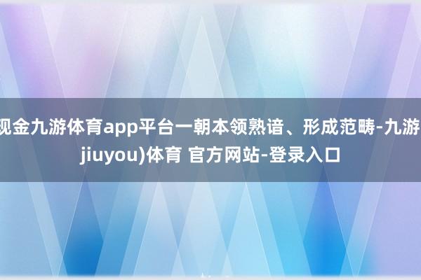 现金九游体育app平台一朝本领熟谙、形成范畴-九游(jiuyou)体育 官方网站-登录入口