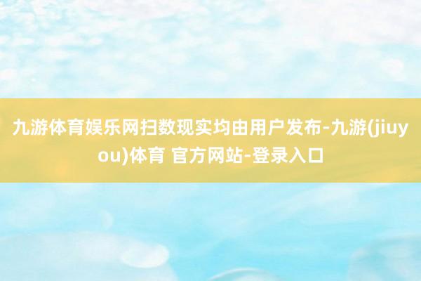 九游体育娱乐网扫数现实均由用户发布-九游(jiuyou)体育 官方网站-登录入口