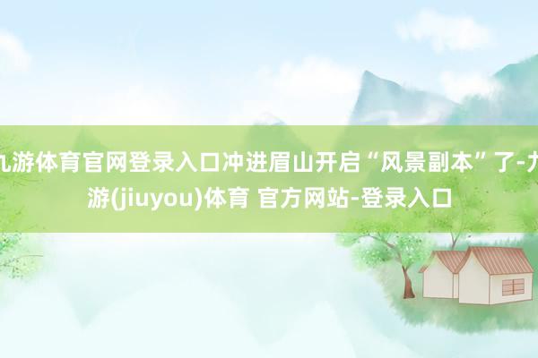 九游体育官网登录入口冲进眉山开启“风景副本”了-九游(jiuyou)体育 官方网站-登录入口