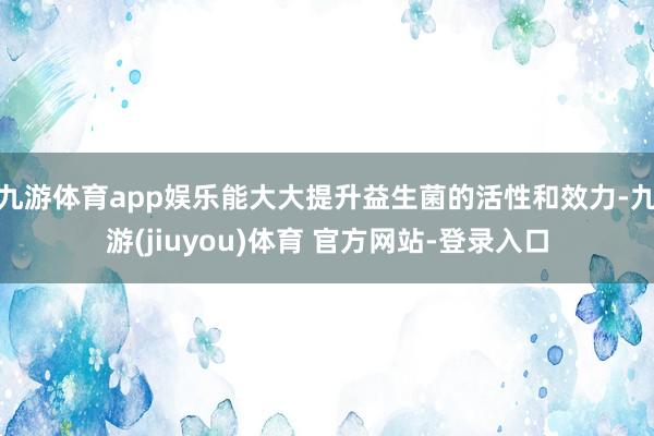 九游体育app娱乐能大大提升益生菌的活性和效力-九游(jiuyou)体育 官方网站-登录入口