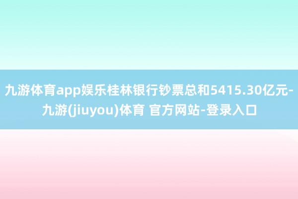 九游体育app娱乐桂林银行钞票总和5415.30亿元-九游(jiuyou)体育 官方网站-登录入口