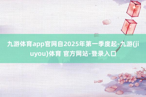 九游体育app官网 自2025年第一季度起-九游(jiuyou)体育 官方网站-登录入口