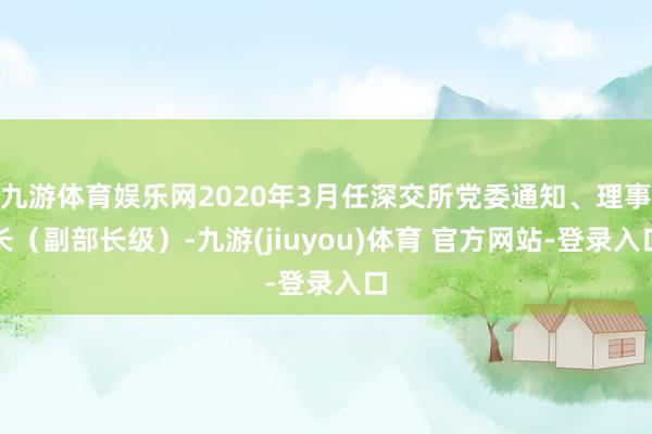 九游体育娱乐网2020年3月任深交所党委通知、理事长（副部长级）-九游(jiuyou)体育 官方网站-登录入口