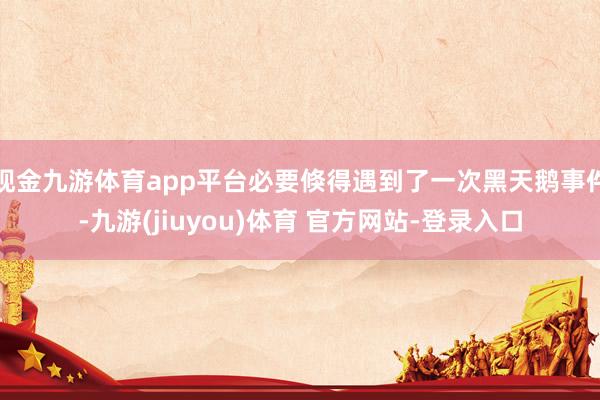 现金九游体育app平台必要倏得遇到了一次黑天鹅事件-九游(jiuyou)体育 官方网站-登录入口