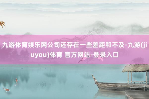 九游体育娱乐网公司还存在一些差距和不及-九游(jiuyou)体育 官方网站-登录入口