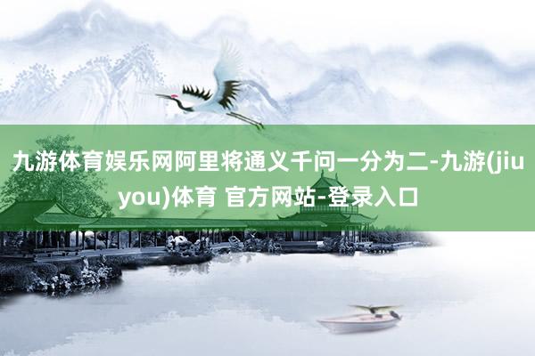 九游体育娱乐网阿里将通义千问一分为二-九游(jiuyou)体育 官方网站-登录入口