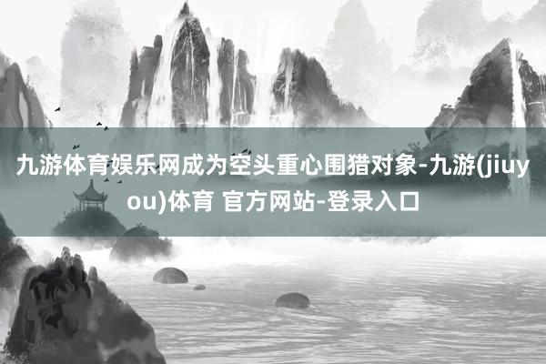 九游体育娱乐网成为空头重心围猎对象-九游(jiuyou)体育 官方网站-登录入口