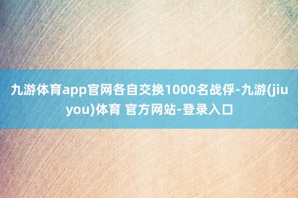 九游体育app官网各自交换1000名战俘-九游(jiuyou)体育 官方网站-登录入口