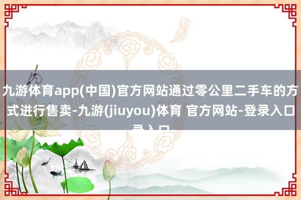 九游体育app(中国)官方网站通过零公里二手车的方式进行售卖-九游(jiuyou)体育 官方网站-登录入口